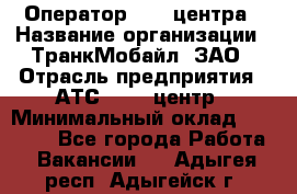 Оператор Call-центра › Название организации ­ ТранкМобайл, ЗАО › Отрасль предприятия ­ АТС, call-центр › Минимальный оклад ­ 30 000 - Все города Работа » Вакансии   . Адыгея респ.,Адыгейск г.